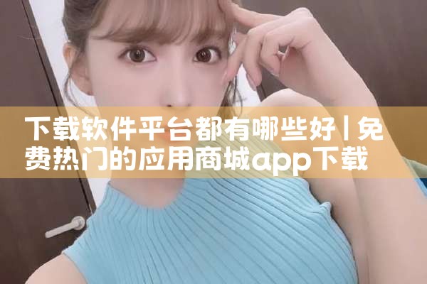 下载软件平台都有哪些好|P站专业版