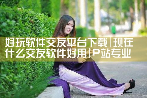 好玩软件交友平台下载|P站专业版